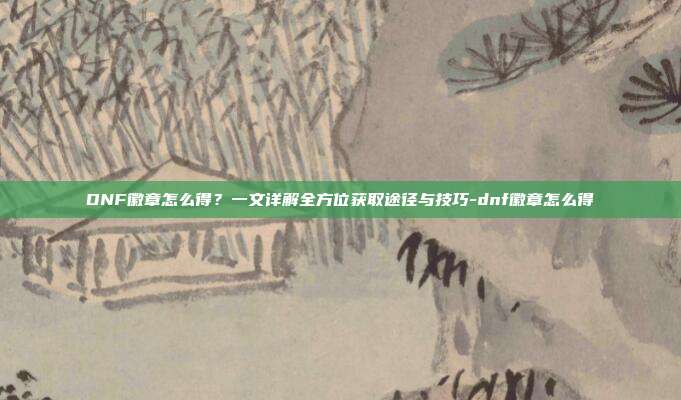 DNF徽章怎么得?一文详解全方位获取途径与技巧-dnf徽章怎么得