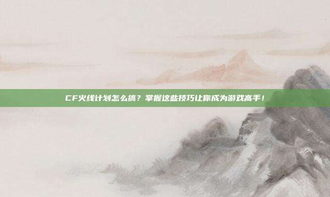 CF火线计划怎么搞？掌握这些技巧让你成为游戏高手！