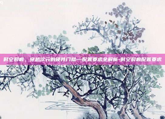 时空裂痕,穿越次元的硬件门槛—配置要求全解析-时空裂痕配置要求