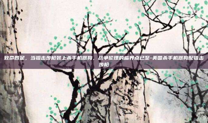 致命四足,当狙击步枪装上杀手机器狗,战争伦理的临界点已至-美国杀手机器狗配狙击步枪