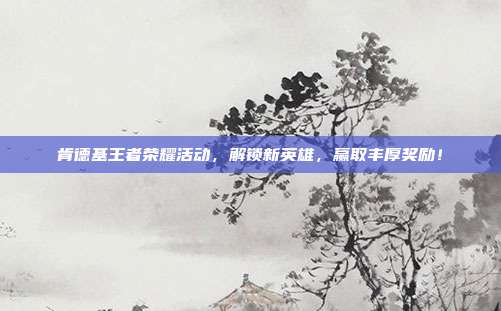 肯德基王者荣耀活动，解锁新英雄，赢取丰厚奖励！