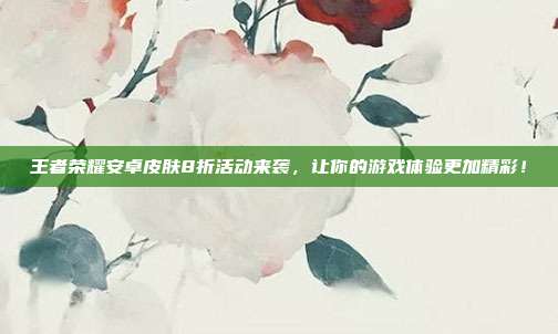 王者荣耀安卓皮肤8折活动来袭，让你的游戏体验更加精彩！