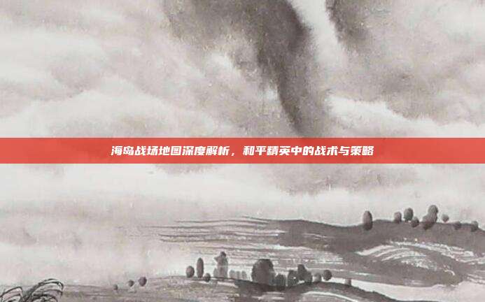 海岛战场地图深度解析，和平精英中的战术与策略