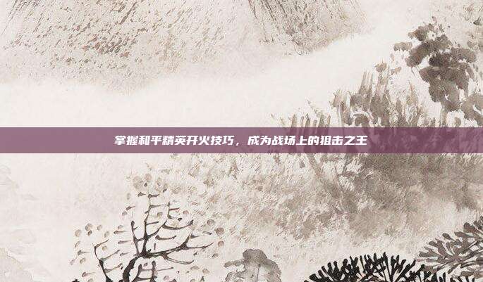 掌握和平精英开火技巧，成为战场上的狙击之王