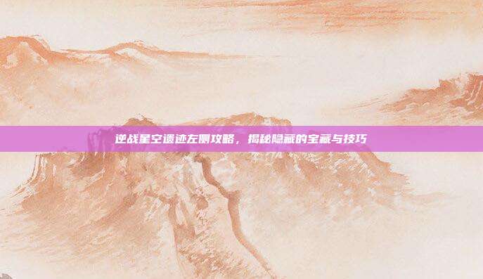 逆战星空遗迹左侧攻略，揭秘隐藏的宝藏与技巧