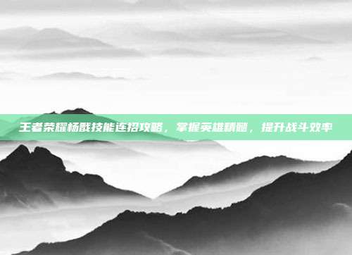 王者荣耀杨戬技能连招攻略，掌握英雄精髓，提升战斗效率