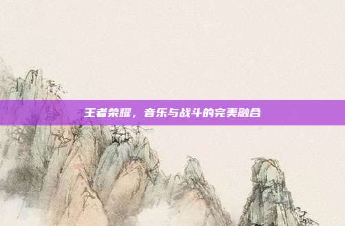 王者荣耀,音乐与战斗的完美融合