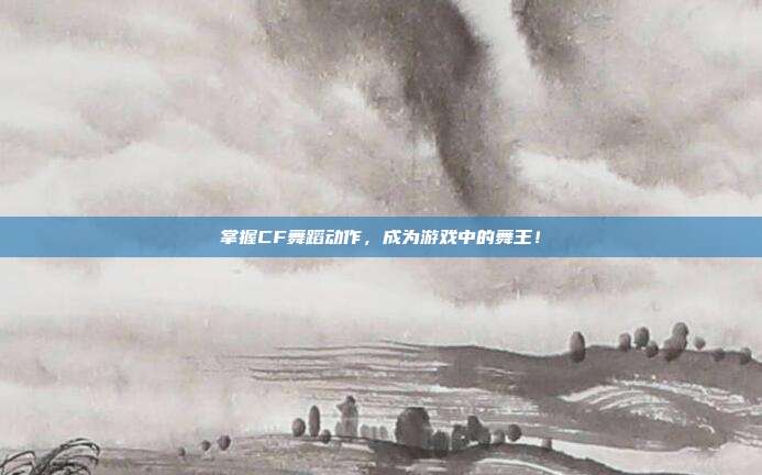掌握CF舞蹈动作，成为游戏中的舞王！