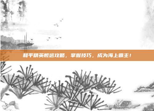 和平精英舰远攻略，掌握技巧，成为海上霸主！