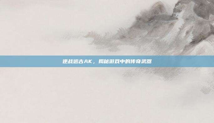 逆战远古AK，揭秘游戏中的传奇武器