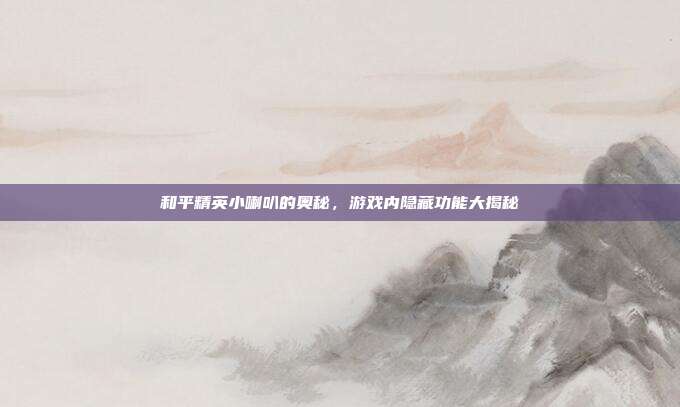 和平精英小喇叭的奥秘，游戏内隐藏功能大揭秘