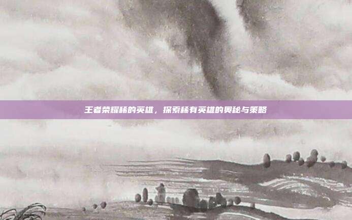 王者荣耀稀的英雄，探索稀有英雄的奥秘与策略