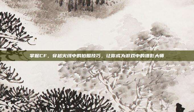 掌握CF，穿越火线中的拍照技巧，让你成为游戏中的摄影大师