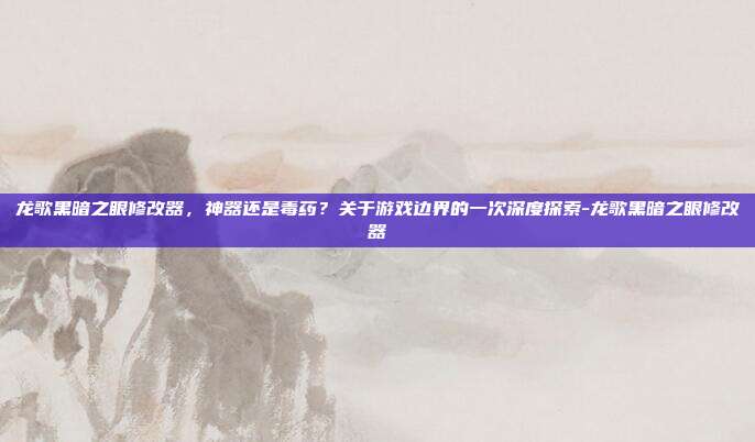 龙歌黑暗之眼修改器,神器还是毒药?关于游戏边界的一次深度探索-龙歌黑暗之眼修改器