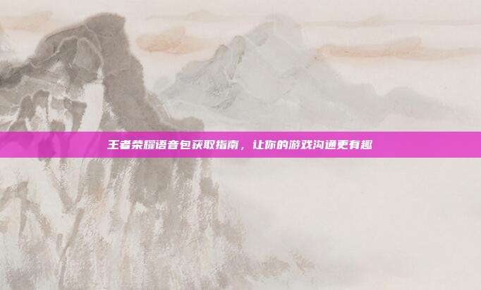 王者荣耀语音包获取指南，让你的游戏沟通更有趣