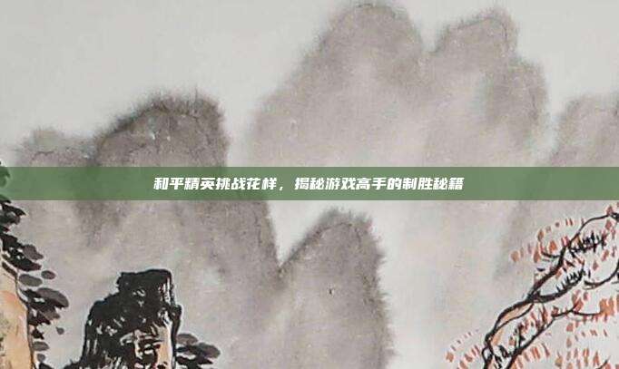 和平精英挑战花样，揭秘游戏高手的制胜秘籍