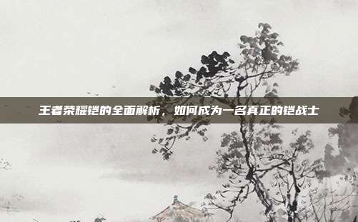 王者荣耀铠的全面解析，如何成为一名真正的铠战士