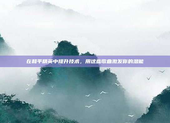 在和平精英中提升技术，用这些歌曲激发你的潜能