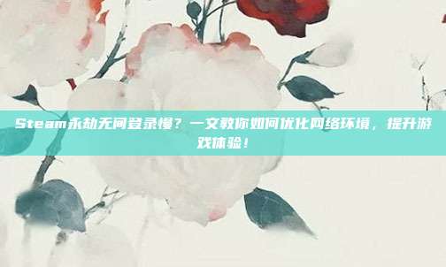 Steam永劫无间登录慢？一文教你如何优化网络环境，提升游戏体验！