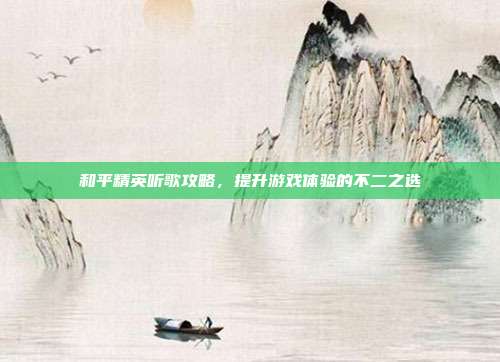 和平精英听歌攻略，提升游戏体验的不二之选