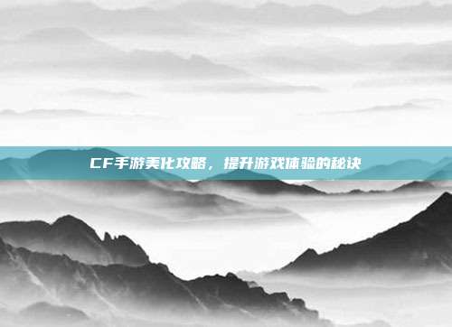 CF手游美化攻略，提升游戏体验的秘诀