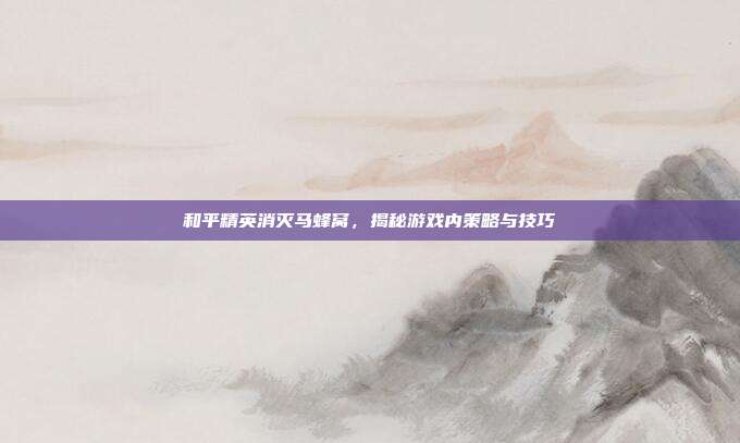 和平精英消灭马蜂窝，揭秘游戏内策略与技巧