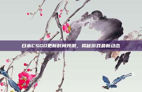 日本CSGO更新时间预测,揭秘游戏最新动态