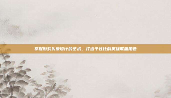 掌握游戏头像设计的艺术,打造个性化的英雄联盟角色