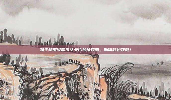 和平精英火箭少女卡片抽法攻略，助你轻松获取！