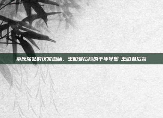 草原深处的汉家血脉,王昭君后裔的千年守望-王昭君后裔