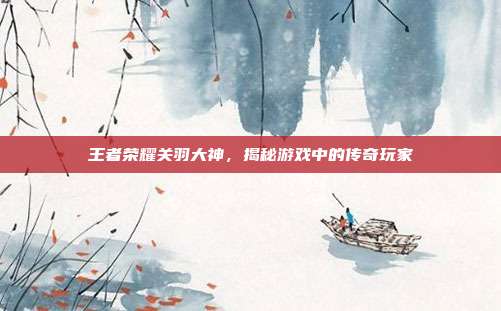 王者荣耀关羽大神，揭秘游戏中的传奇玩家