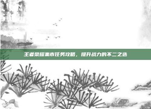 王者荣耀集市任务攻略，提升战力的不二之选