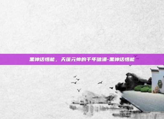黑神话悟能,天蓬元帅的千年暗涌-黑神话悟能