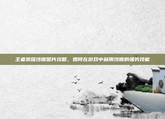 王者荣耀沙僧图片攻略，如何在游戏中利用沙僧的强势技能