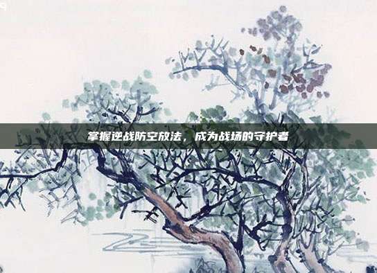 掌握逆战防空放法，成为战场的守护者