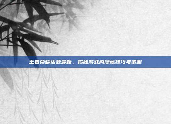 王者荣耀话题最新，揭秘游戏内隐藏技巧与策略