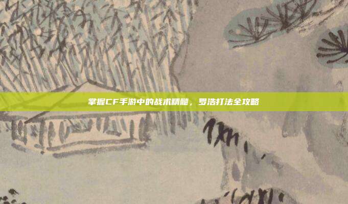 掌握CF手游中的战术精髓，罗浩打法全攻略