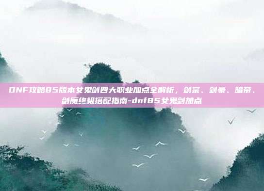 DNF攻略85版本女鬼剑四大职业加点全解析,剑宗、剑豪、暗帝、剑魔终极搭配指南-dnf85女鬼剑加点