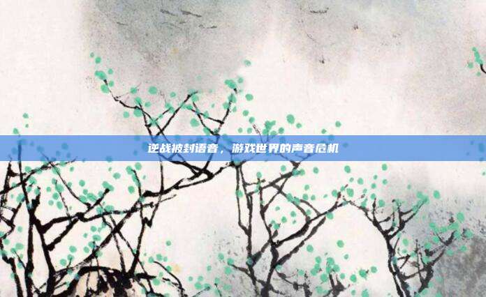 逆战被封语音，游戏世界的声音危机