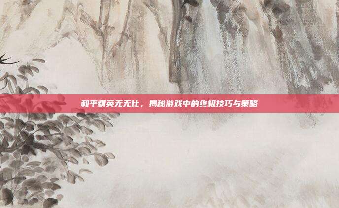 和平精英无无比，揭秘游戏中的终极技巧与策略