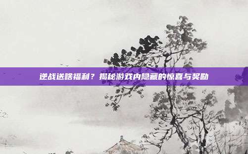 逆战送啥福利?揭秘游戏内隐藏的惊喜与奖励