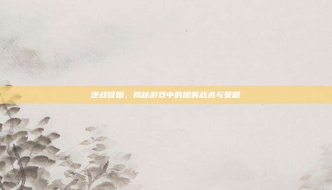 逆战冒烟，揭秘游戏中的烟雾战术与策略