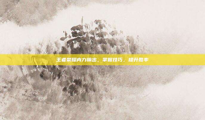 王者荣耀内力输出，掌握技巧，提升胜率