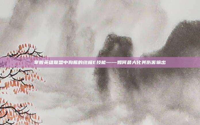 掌握英雄联盟中狗熊的终极E技能——如何最大化其伤害输出
