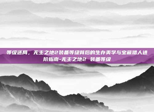 等级迷局,无主之地2装备等级背后的生存美学与宝藏猎人进阶指南-无主之地2 装备等级
