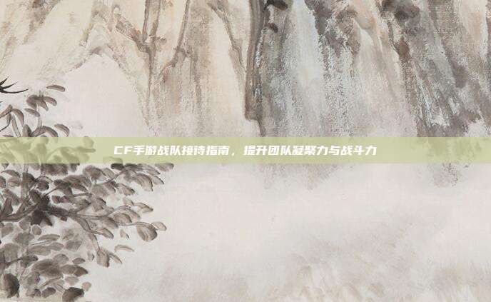 CF手游战队接待指南，提升团队凝聚力与战斗力