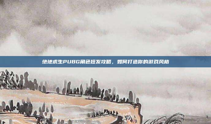 绝地求生PUBG角色短发攻略，如何打造你的游戏风格