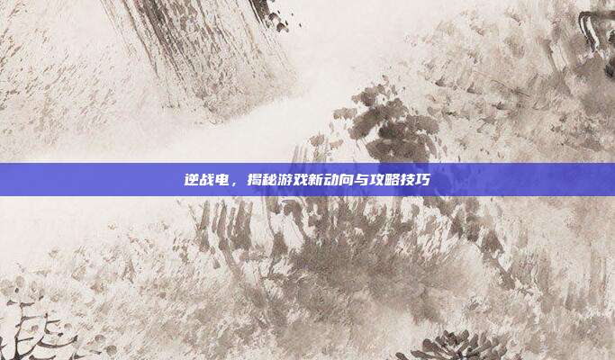 逆战电,揭秘游戏新动向与攻略技巧
