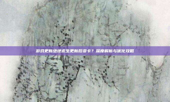 游戏更新绝地求生更新后变卡？深度解析与优化攻略
