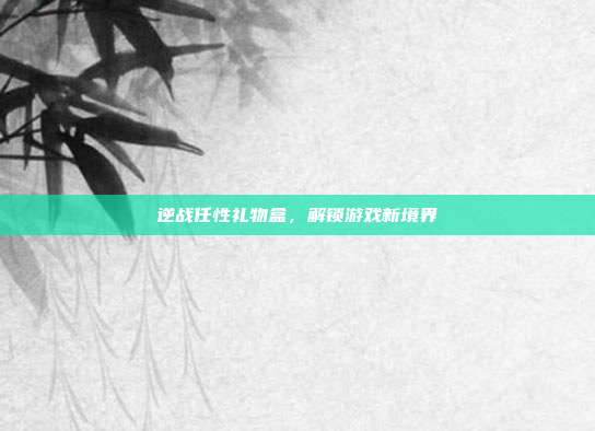 逆战任性礼物盒，解锁游戏新境界